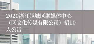 2020浙江越城区融媒体中心（区文化传媒有限公司）招10人公告