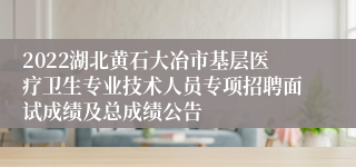 2022湖北黄石大冶市基层医疗卫生专业技术人员专项招聘面试成绩及总成绩公告