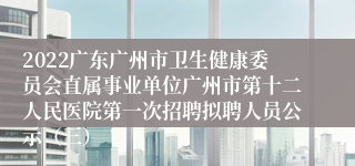 2022广东广州市卫生健康委员会直属事业单位广州市第十二人民医院第一次招聘拟聘人员公示（三）