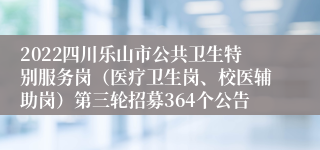 2022四川乐山市公共卫生特别服务岗（医疗卫生岗、校医辅助岗）第三轮招募364个公告