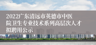 2022广东清远市英德市中医院卫生专业技术系列高层次人才拟聘用公示