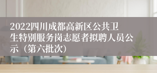 2022四川成都高新区公共卫生特别服务岗志愿者拟聘人员公示（第六批次）
