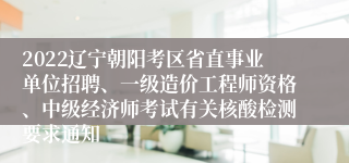 2022辽宁朝阳考区省直事业单位招聘、一级造价工程师资格、中级经济师考试有关核酸检测要求通知