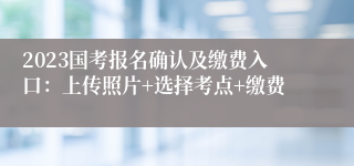 2023国考报名确认及缴费入口：上传照片+选择考点+缴费