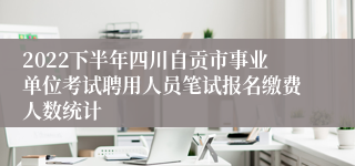 2022下半年四川自贡市事业单位考试聘用人员笔试报名缴费人数统计