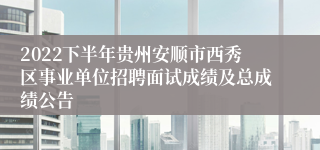 2022下半年贵州安顺市西秀区事业单位招聘面试成绩及总成绩公告