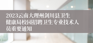 2023云南大理州剑川县卫生健康局校园招聘卫生专业技术人员重要通知
