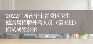2022广西南宁市青秀区卫生健康局招聘外聘人员（第五批）面试成绩公示