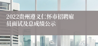 2022贵州遵义仁怀市招聘雇员面试及总成绩公示