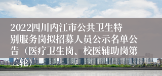 2022四川内江市公共卫生特别服务岗拟招募人员公示名单公告（医疗卫生岗、校医辅助岗第三轮）