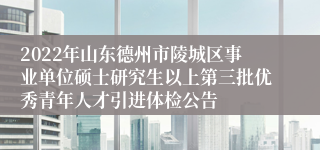 2022年山东德州市陵城区事业单位硕士研究生以上第三批优秀青年人才引进体检公告