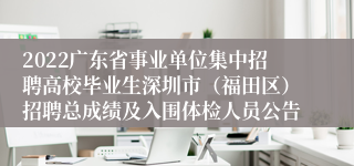 2022广东省事业单位集中招聘高校毕业生深圳市（福田区）招聘总成绩及入围体检人员公告