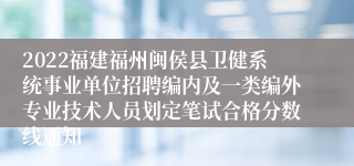 2022福建福州闽侯县卫健系统事业单位招聘编内及一类编外专业技术人员划定笔试合格分数线通知