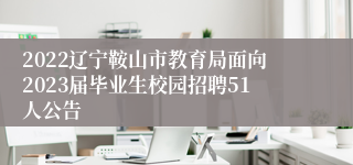 2022辽宁鞍山市教育局面向2023届毕业生校园招聘51人公告