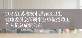 2022江苏淮安市洪泽区卫生健康委员会所属事业单位招聘工作人员总成绩公布