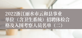 2022浙江丽水市云和县事业单位（含卫生系统）招聘体检合格及入围考察人员名单（二）