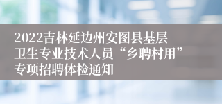 2022吉林延边州安图县基层卫生专业技术人员“乡聘村用”专项招聘体检通知