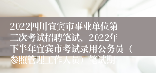 2022四川宜宾市事业单位第三次考试招聘笔试、2022年下半年宜宾市考试录用公务员（参照管理工作人员）笔试期