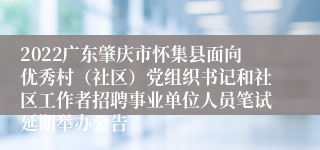 2022广东肇庆市怀集县面向优秀村（社区）党组织书记和社区工作者招聘事业单位人员笔试延期举办公告