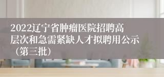 2022辽宁省肿瘤医院招聘高层次和急需紧缺人才拟聘用公示（第三批）