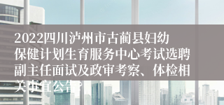 2022四川泸州市古蔺县妇幼保健计划生育服务中心考试选聘副主任面试及政审考察、体检相关事宜公告?