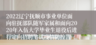 2022辽宁抚顺市事业单位面向驻抚部队随军家属和面向2020年入伍大学毕业生退役后进行定向招聘笔试疫情防控告
