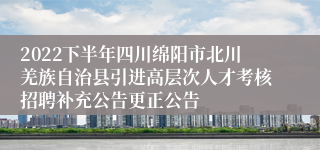 2022下半年四川绵阳市北川羌族自治县引进高层次人才考核招聘补充公告更正公告