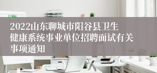 2022山东聊城市阳谷县卫生健康系统事业单位招聘面试有关事项通知