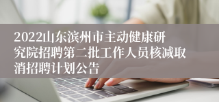2022山东滨州市主动健康研究院招聘第二批工作人员核减取消招聘计划公告