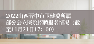 2022山西晋中市卫健委所属部分公立医院招聘报名情况（截至11月21日17：00）