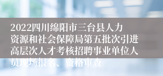2022四川绵阳市三台县人力资源和社会保障局第五批次引进高层次人才考核招聘事业单位人员现场报名、资格审查
