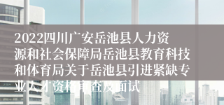 2022四川广安岳池县人力资源和社会保障局岳池县教育科技和体育局关于岳池县引进紧缺专业人才资格审查及面试