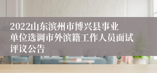 2022山东滨州市博兴县事业单位选调市外滨籍工作人员面试评议公告