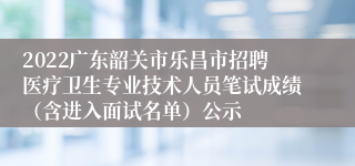 2022广东韶关市乐昌市招聘医疗卫生专业技术人员笔试成绩（含进入面试名单）公示