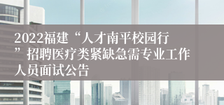 2022福建“人才南平校园行”招聘医疗类紧缺急需专业工作人员面试公告