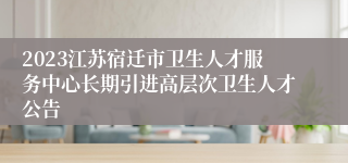 2023江苏宿迁市卫生人才服务中心长期引进高层次卫生人才公告