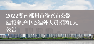 2022湖南郴州市资兴市公路建设养护中心编外人员招聘1人公告