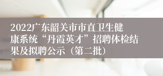 2022广东韶关市市直卫生健康系统“丹霞英才”招聘体检结果及拟聘公示（第二批）