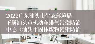 2022广东汕头市生态环境局下属汕头市机动车排气污染防治中心（汕头市固体废物污染防治中心）招聘1人公告