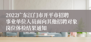 2022广东江门市开平市招聘事业单位人员面向其他招聘对象岗位体检结果通知