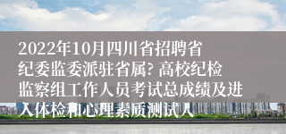 2022年10月四川省招聘省纪委监委派驻省属? 高校纪检监察组工作人员考试总成绩及进入体检和心理素质测试人