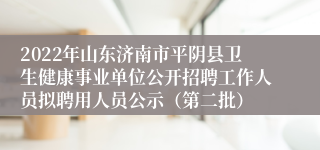 2022年山东济南市平阴县卫生健康事业单位公开招聘工作人员拟聘用人员公示（第二批）