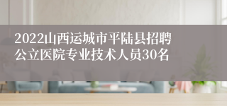 2022山西运城市平陆县招聘公立医院专业技术人员30名