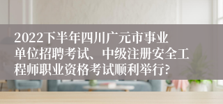 2022下半年四川广元市事业单位招聘考试、中级注册安全工程师职业资格考试顺利举行?