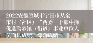 2022安徽宣城市宁国市从全市村（社区）“两委”干部中择优选聘乡镇（街道）事业单位人员面试成绩、综合成绩