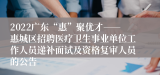 2022广东“惠”聚优才――惠城区招聘医疗卫生事业单位工作人员递补面试及资格复审人员的公告