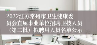 2022江苏常州市卫生健康委员会直属事业单位招聘卫技人员（第二批）拟聘用人员名单公示（一）