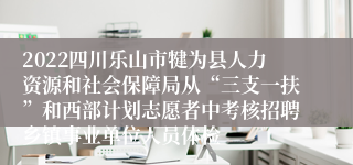 2022四川乐山市犍为县人力资源和社会保障局从“三支一扶”和西部计划志愿者中考核招聘乡镇事业单位人员体检