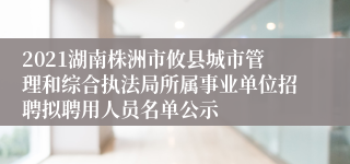 2021湖南株洲市攸县城市管理和综合执法局所属事业单位招聘拟聘用人员名单公示