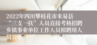 2022年四川攀枝花市米易县“三支一扶”人员直接考核招聘乡镇事业单位工作人员拟聘用人员公示